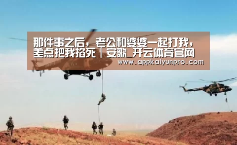 那件事之后,老公和婆婆一起打我,差点把我掐死|安歌_开云体育官网(图2) 开云体育数据中心