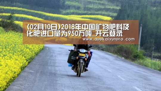 (02月10日)2018年中国矿物肥料及化肥进口量为950万吨_开云登录(图2) 开云体育高清直播