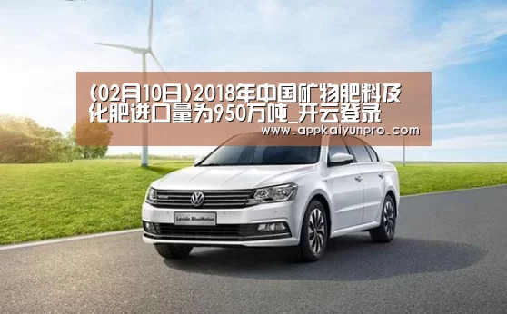 (02月10日)2018年中国矿物肥料及化肥进口量为950万吨_开云登录(图4) 开云体育数据中心