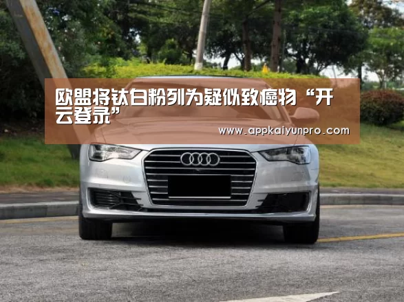 欧盟将钛白粉列为疑似致癌物“开云登录”(图1) 开云体育高清直播
